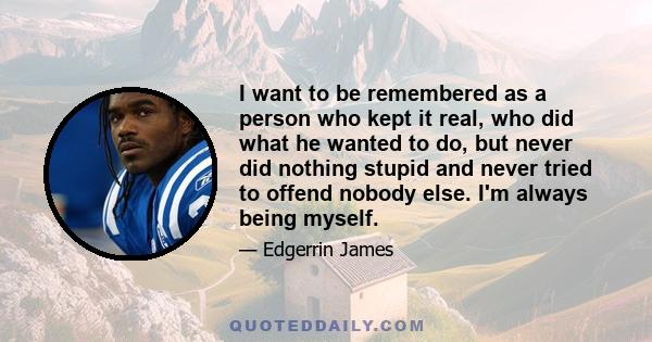 I want to be remembered as a person who kept it real, who did what he wanted to do, but never did nothing stupid and never tried to offend nobody else. I'm always being myself.