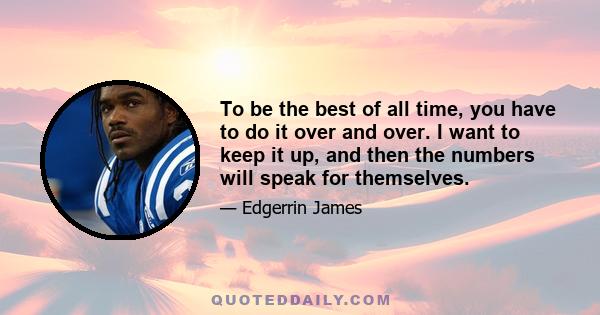 To be the best of all time, you have to do it over and over. I want to keep it up, and then the numbers will speak for themselves.