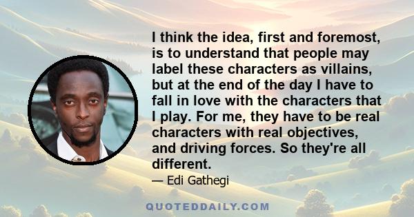 I think the idea, first and foremost, is to understand that people may label these characters as villains, but at the end of the day I have to fall in love with the characters that I play. For me, they have to be real