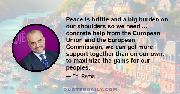 Peace is brittle and a big burden on our shoulders so we need ... concrete help from the European Union and the European Commission, we can get more support together than on our own, to maximize the gains for our