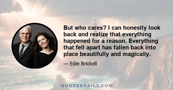 But who cares? I can honestly look back and realize that everything happened for a reason. Everything that fell apart has fallen back into place beautifully and magically.