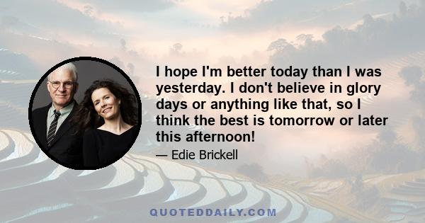 I hope I'm better today than I was yesterday. I don't believe in glory days or anything like that, so I think the best is tomorrow or later this afternoon!