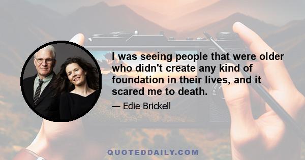 I was seeing people that were older who didn't create any kind of foundation in their lives, and it scared me to death.