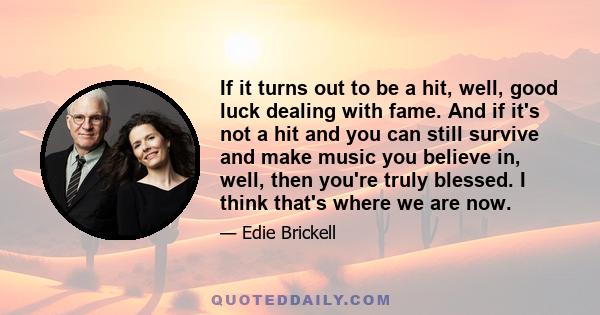 If it turns out to be a hit, well, good luck dealing with fame. And if it's not a hit and you can still survive and make music you believe in, well, then you're truly blessed. I think that's where we are now.