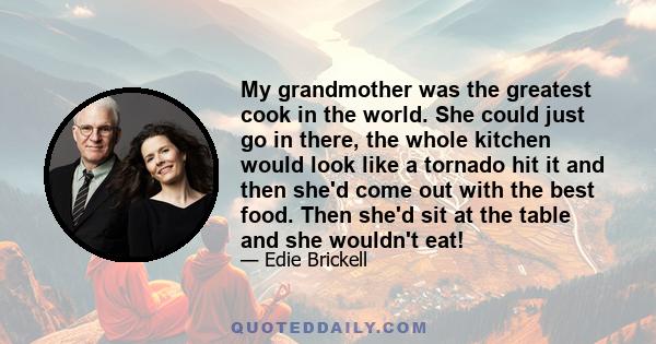 My grandmother was the greatest cook in the world. She could just go in there, the whole kitchen would look like a tornado hit it and then she'd come out with the best food. Then she'd sit at the table and she wouldn't