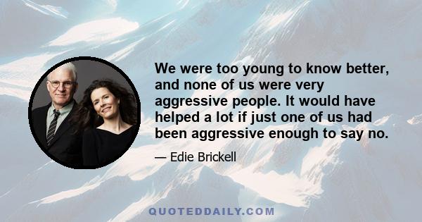 We were too young to know better, and none of us were very aggressive people. It would have helped a lot if just one of us had been aggressive enough to say no.