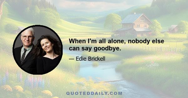 When I'm all alone, nobody else can say goodbye.