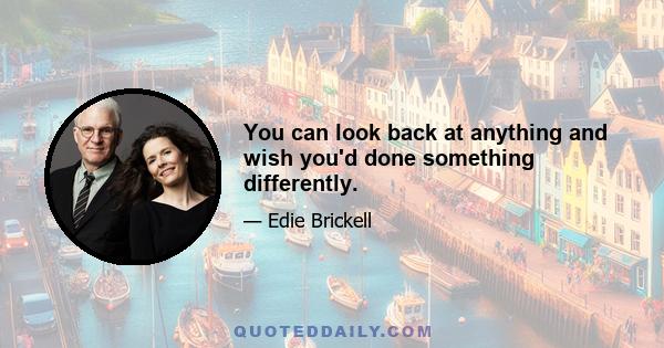 You can look back at anything and wish you'd done something differently.