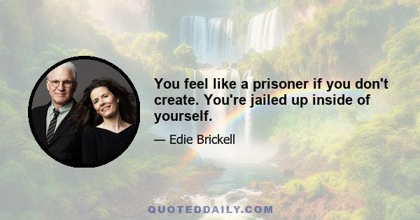 You feel like a prisoner if you don't create. You're jailed up inside of yourself.