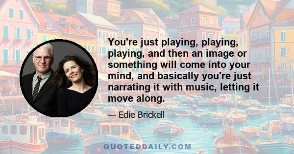 You're just playing, playing, playing, and then an image or something will come into your mind, and basically you're just narrating it with music, letting it move along.