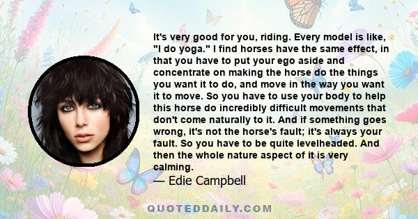 It's very good for you, riding. Every model is like, I do yoga. I find horses have the same effect, in that you have to put your ego aside and concentrate on making the horse do the things you want it to do, and move in 