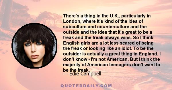 There's a thing in the U.K., particularly in London, where it's kind of the idea of subculture and counterculture and the outside and the idea that it's great to be a freak and the freak always wins. So I think English