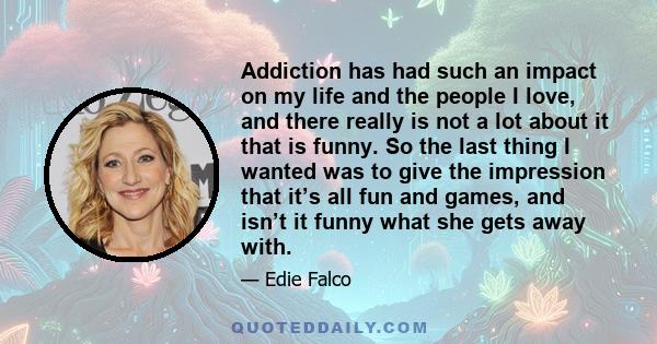 Addiction has had such an impact on my life and the people I love, and there really is not a lot about it that is funny. So the last thing I wanted was to give the impression that it’s all fun and games, and isn’t it