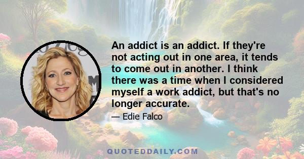 An addict is an addict. If they're not acting out in one area, it tends to come out in another. I think there was a time when I considered myself a work addict, but that's no longer accurate.