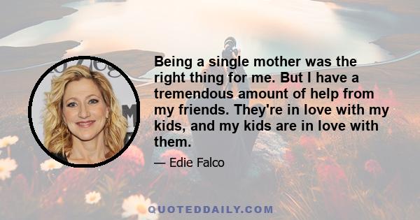 Being a single mother was the right thing for me. But I have a tremendous amount of help from my friends. They're in love with my kids, and my kids are in love with them.