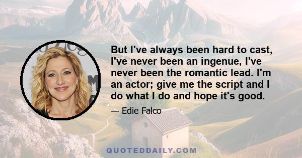 But I've always been hard to cast, I've never been an ingenue, I've never been the romantic lead. I'm an actor; give me the script and I do what I do and hope it's good.