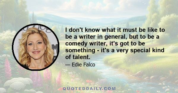 I don't know what it must be like to be a writer in general, but to be a comedy writer, it's got to be something - it's a very special kind of talent.