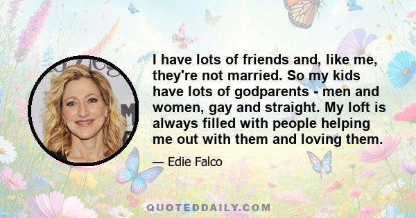 I have lots of friends and, like me, they're not married. So my kids have lots of godparents - men and women, gay and straight. My loft is always filled with people helping me out with them and loving them.