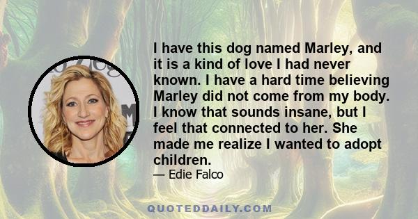 I have this dog named Marley, and it is a kind of love I had never known. I have a hard time believing Marley did not come from my body. I know that sounds insane, but I feel that connected to her. She made me realize I 