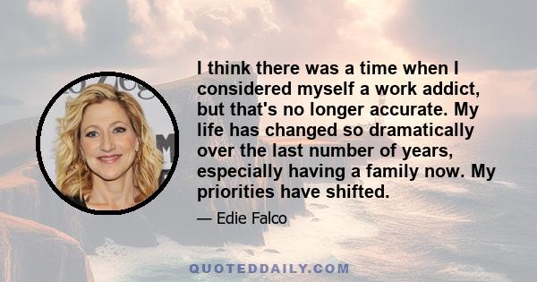 I think there was a time when I considered myself a work addict, but that's no longer accurate. My life has changed so dramatically over the last number of years, especially having a family now. My priorities have