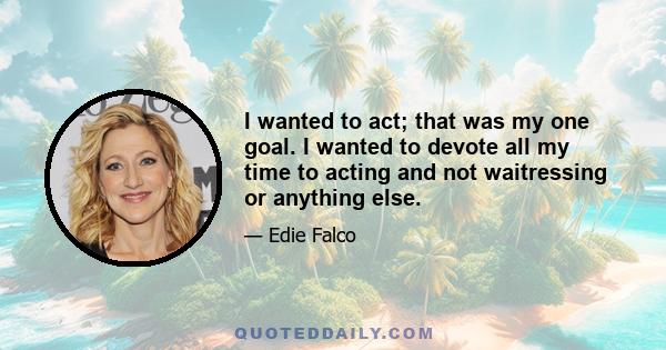 I wanted to act; that was my one goal. I wanted to devote all my time to acting and not waitressing or anything else.