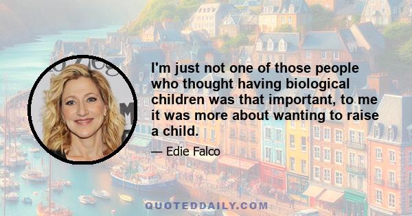 I'm just not one of those people who thought having biological children was that important, to me it was more about wanting to raise a child.