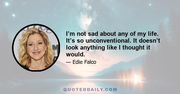 I’m not sad about any of my life. It’s so unconventional. It doesn’t look anything like I thought it would.