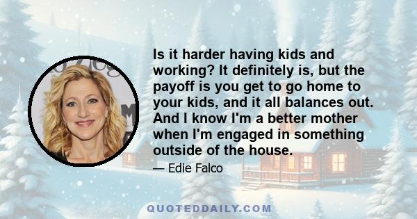 Is it harder having kids and working? It definitely is, but the payoff is you get to go home to your kids, and it all balances out. And I know I'm a better mother when I'm engaged in something outside of the house.