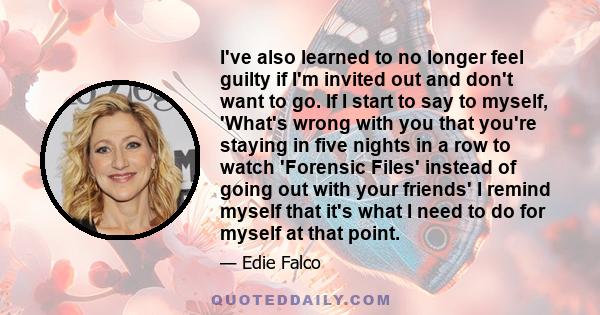 I've also learned to no longer feel guilty if I'm invited out and don't want to go. If I start to say to myself, 'What's wrong with you that you're staying in five nights in a row to watch 'Forensic Files' instead of