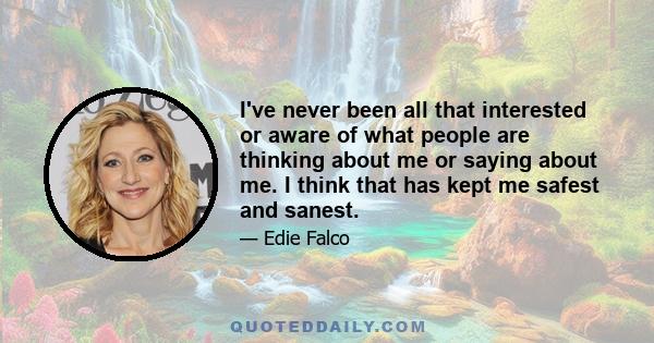 I've never been all that interested or aware of what people are thinking about me or saying about me. I think that has kept me safest and sanest.