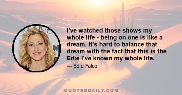 I've watched those shows my whole life - being on one is like a dream. It's hard to balance that dream with the fact that this is the Edie I've known my whole life.