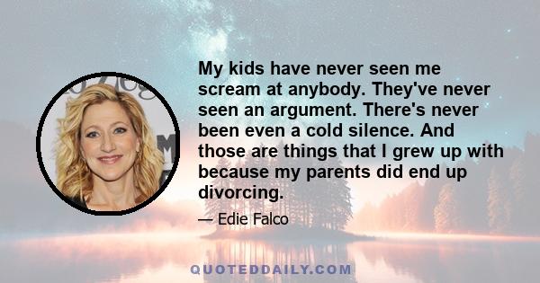 My kids have never seen me scream at anybody. They've never seen an argument. There's never been even a cold silence. And those are things that I grew up with because my parents did end up divorcing.