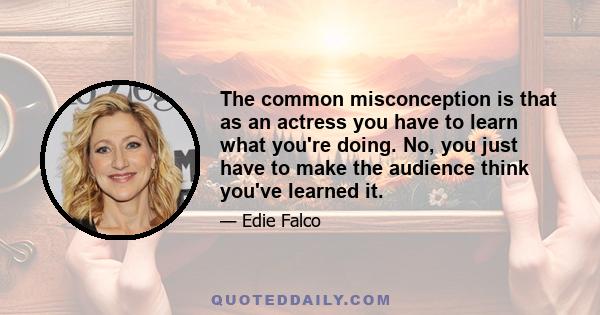 The common misconception is that as an actress you have to learn what you're doing. No, you just have to make the audience think you've learned it.