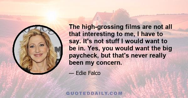 The high-grossing films are not all that interesting to me, I have to say. It's not stuff I would want to be in. Yes, you would want the big paycheck, but that's never really been my concern.