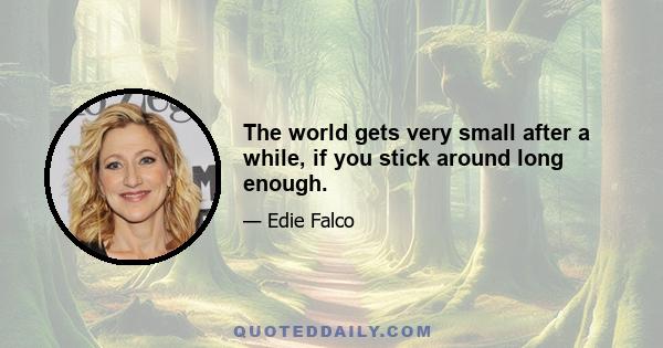 The world gets very small after a while, if you stick around long enough.