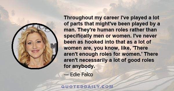 Throughout my career I've played a lot of parts that might've been played by a man. They're human roles rather than specifically men or women. I've never been as hooked into that as a lot of women are, you know, like,