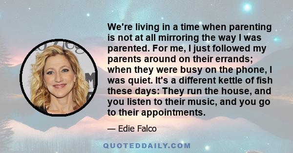 We're living in a time when parenting is not at all mirroring the way I was parented. For me, I just followed my parents around on their errands; when they were busy on the phone, I was quiet. It's a different kettle of 