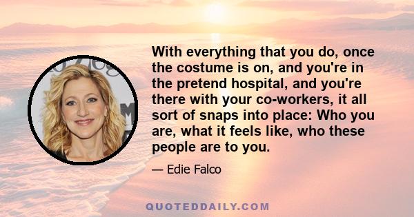 With everything that you do, once the costume is on, and you're in the pretend hospital, and you're there with your co-workers, it all sort of snaps into place: Who you are, what it feels like, who these people are to