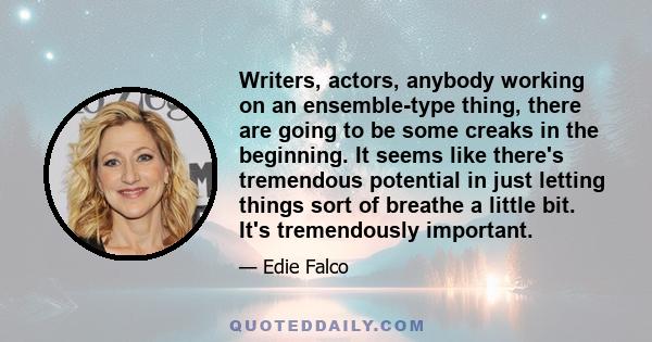 Writers, actors, anybody working on an ensemble-type thing, there are going to be some creaks in the beginning. It seems like there's tremendous potential in just letting things sort of breathe a little bit. It's