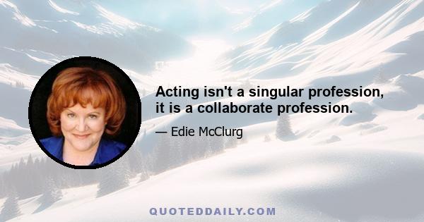 Acting isn't a singular profession, it is a collaborate profession.