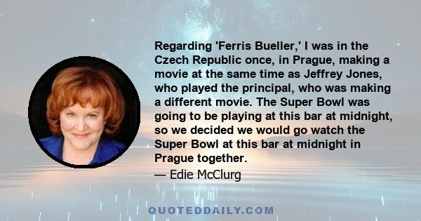 Regarding 'Ferris Bueller,' I was in the Czech Republic once, in Prague, making a movie at the same time as Jeffrey Jones, who played the principal, who was making a different movie. The Super Bowl was going to be