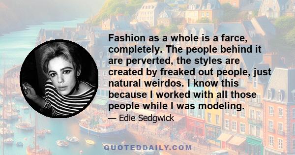 Fashion as a whole is a farce, completely. The people behind it are perverted, the styles are created by freaked out people, just natural weirdos. I know this because I worked with all those people while I was modeling.