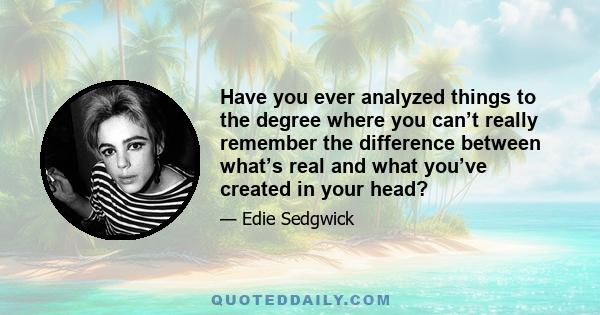 Have you ever analyzed things to the degree where you can’t really remember the difference between what’s real and what you’ve created in your head?