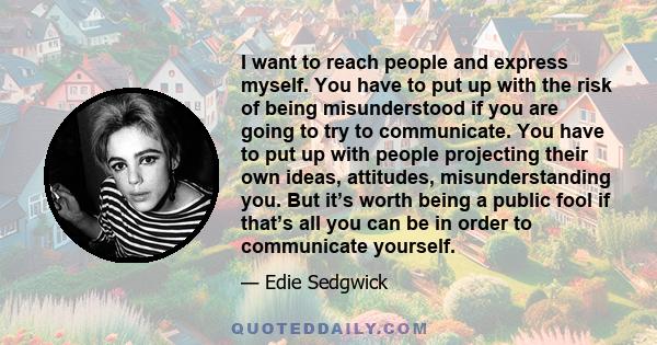 I want to reach people and express myself. You have to put up with the risk of being misunderstood if you are going to try to communicate. You have to put up with people projecting their own ideas, attitudes,