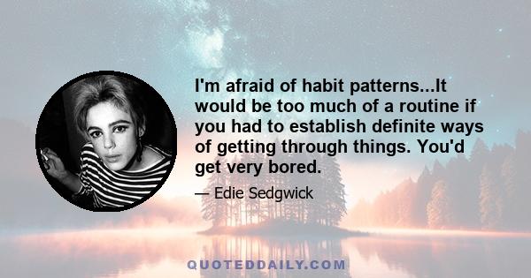 I'm afraid of habit patterns...It would be too much of a routine if you had to establish definite ways of getting through things. You'd get very bored.