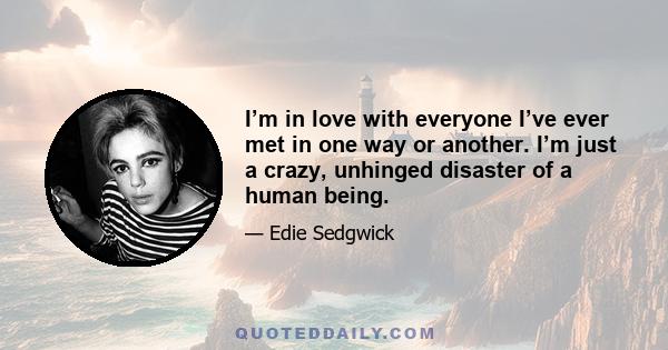 I’m in love with everyone I’ve ever met in one way or another. I’m just a crazy, unhinged disaster of a human being.