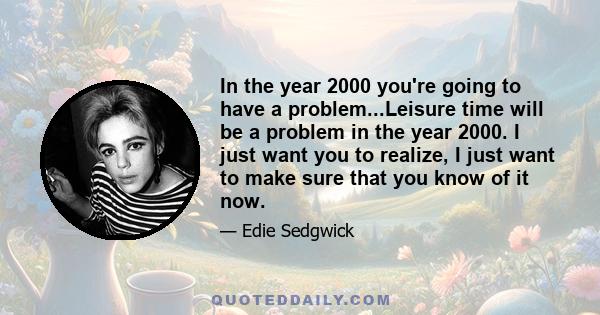 In the year 2000 you're going to have a problem...Leisure time will be a problem in the year 2000. I just want you to realize, I just want to make sure that you know of it now.