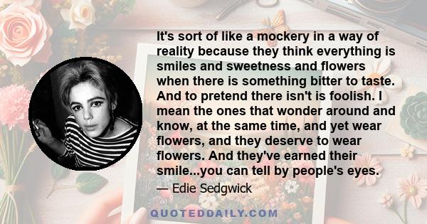 It's sort of like a mockery in a way of reality because they think everything is smiles and sweetness and flowers when there is something bitter to taste. And to pretend there isn't is foolish. I mean the ones that