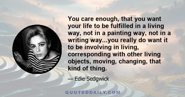 You care enough, that you want your life to be fulfilled in a living way, not in a painting way, not in a writing way...you really do want it to be involving in living, corresponding with other living objects, moving,