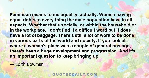 Feminism means to me aquality, actually. Women having equal rights to every thing the male population have in all aspects. Whether that's socially, or within the household or in the workplace. I don't find it a